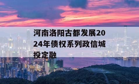 河南洛阳古都发展2024年债权系列政信城投定融