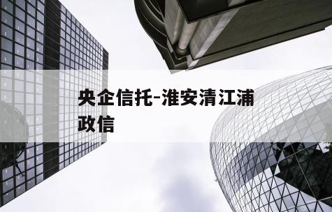 央企信托-淮安清江浦政信