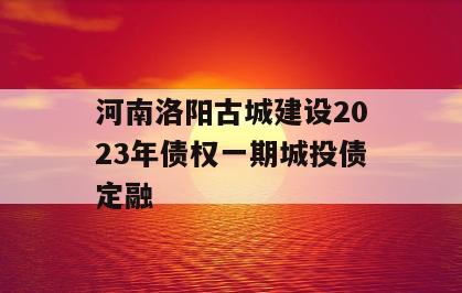 河南洛阳古城建设2023年债权一期城投债定融