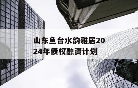 山东鱼台水韵雅居2024年债权融资计划