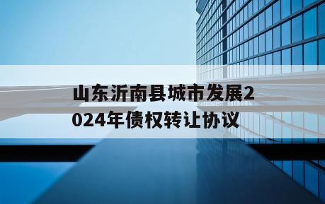 山东沂南县城市发展2024年债权转让协议