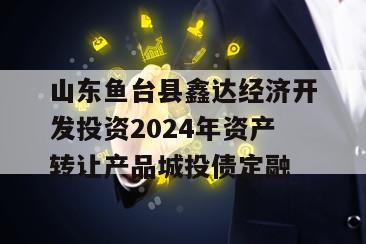 山东鱼台县鑫达经济开发投资2024年资产转让产品城投债定融