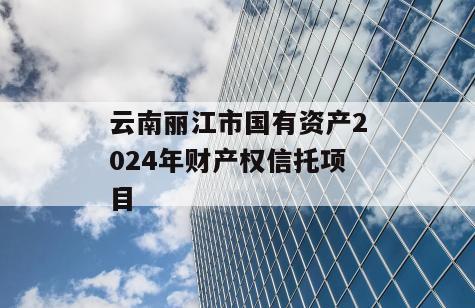 云南丽江市国有资产2024年财产权信托项目