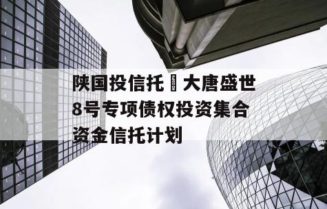 陕国投信托•大唐盛世8号专项债权投资集合资金信托计划