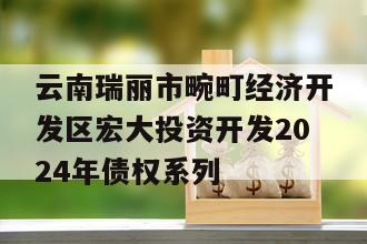 云南瑞丽市畹町经济开发区宏大投资开发2024年债权系列