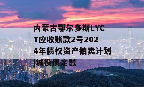内蒙古鄂尔多斯LYCT应收账款2号2024年债权资产拍卖计划|城投债定融
