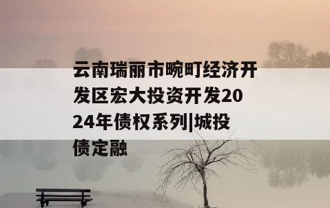 云南瑞丽市畹町经济开发区宏大投资开发2024年债权系列|城投债定融