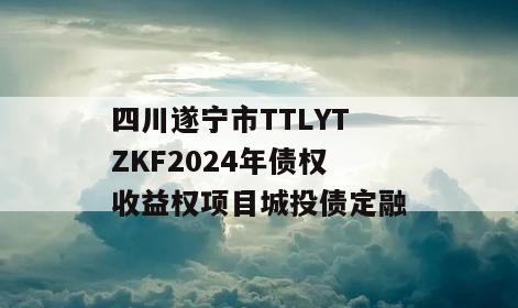四川遂宁市TTLYTZKF2024年债权收益权项目城投债定融