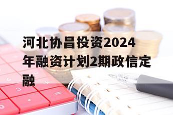 河北协昌投资2024年融资计划2期政信定融