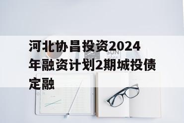 河北协昌投资2024年融资计划2期城投债定融
