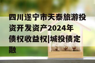 四川遂宁市天泰旅游投资开发资产2024年债权收益权|城投债定融