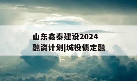 山东鑫泰建设2024融资计划|城投债定融